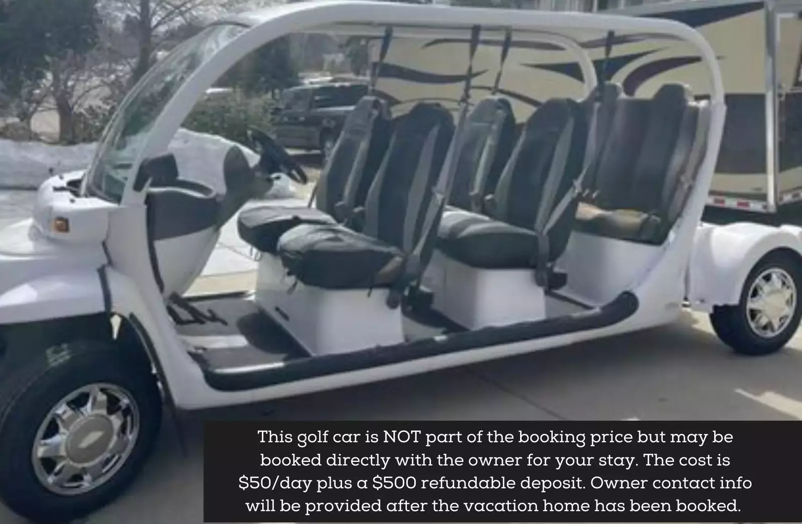 This golf car is NOT part of the booking price but may be booked directly with the owner for your stay. The cost is $100day plus a $500 refundable deposit. Owner contact will be provided after the booking is secu